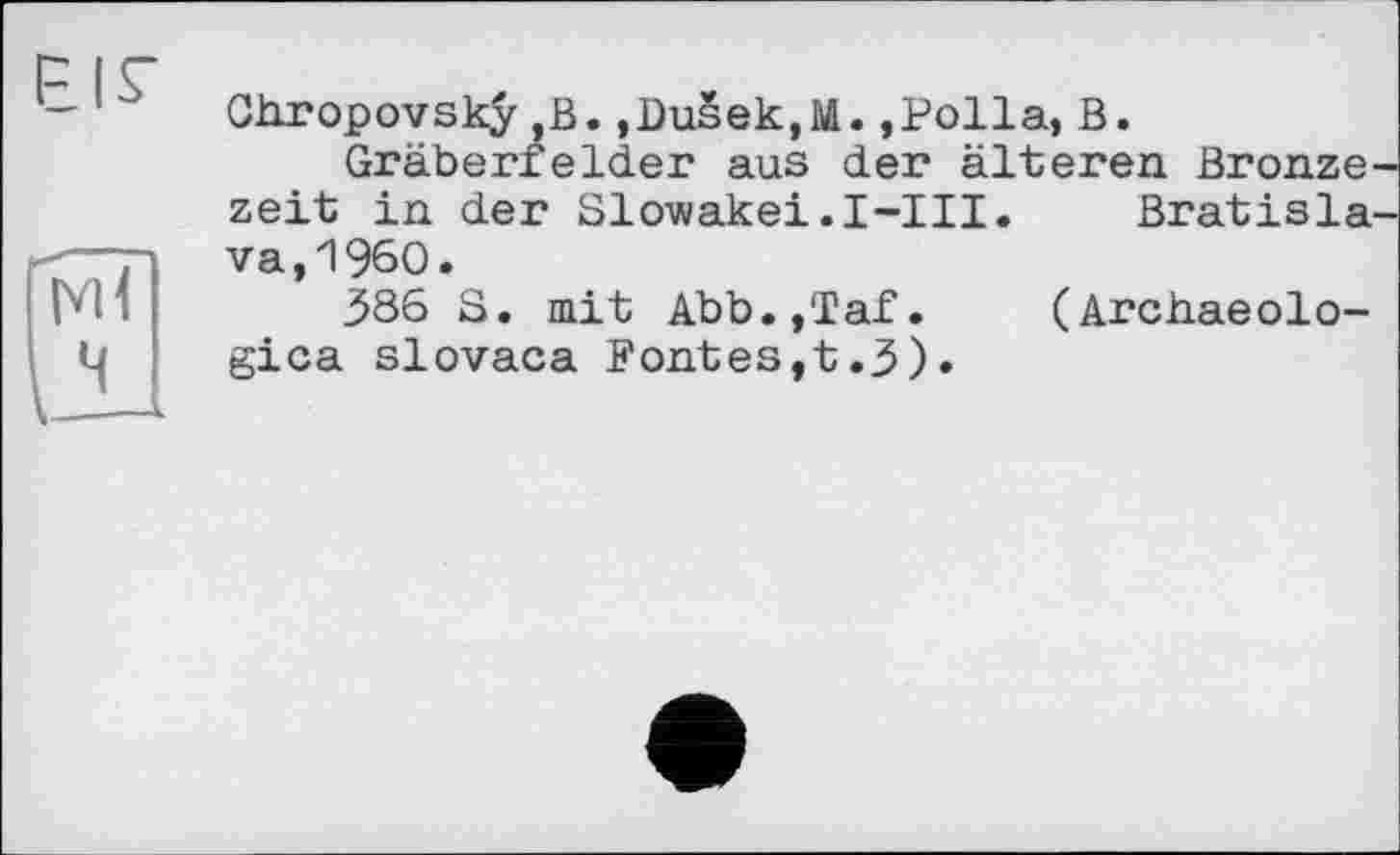 ﻿Chropovsky B. ,DuSek,M. ,Polla, В.
Gräberfelder aus der älteren Bronze
zeit in der Slowakei.І-Ill. Bratisla va,I960.
386 S. mit Abb.,Taf. (Archaeolo-gica slovaca Fontes,t.3).